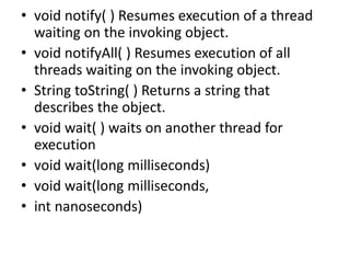 • void notify( ) Resumes execution of a thread
waiting on the invoking object.
• void notifyAll( ) Resumes execution of all
threads waiting on the invoking object.
• String toString( ) Returns a string that
describes the object.
• void wait( ) waits on another thread for
execution
• void wait(long milliseconds)
• void wait(long milliseconds,
• int nanoseconds)
 