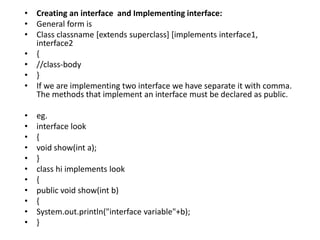 • Creating an interface and Implementing interface:
• General form is
• Class classname [extends superclass] [implements interface1,
interface2
• {
• //class-body
• }
• If we are implementing two interface we have separate it with comma.
The methods that implement an interface must be declared as public.
• eg.
• interface look
• {
• void show(int a);
• }
• class hi implements look
• {
• public void show(int b)
• {
• System.out.println("interface variable"+b);
• }
 