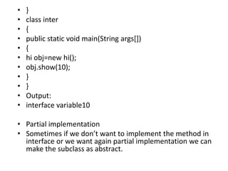 • }
• class inter
• {
• public static void main(String args[])
• {
• hi obj=new hi();
• obj.show(10);
• }
• }
• Output:
• interface variable10
• Partial implementation
• Sometimes if we don’t want to implement the method in
interface or we want again partial implementation we can
make the subclass as abstract.
 