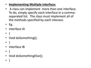 • Implementing Multiple interface:
• A class can implement more than one interface.
To do, simply specify each interface in a comma-
separated list. The class must implement all of
the methods specified by each interace.
• Eg.
• Interface IA
• {
• Void doSomething();
• }
• Interface IB
• {
• Void doSomethingElse();
• }
 