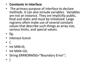 • Constants in interface
• The primary purpose of interface to declare
methods. It can also include variables. Variables
are not an instance. They are implicitly public,
final and static and must be initialized. Large
rograms often make use of several constant
values that describe such things as array size,
various limits, and special values.
• Eg.
• Interace Iconst
• {
• Int MIN=0;
• Int MAX=10;
• String ERRRORMSG=“Boundary Error”;
• }
 