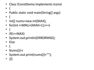 • Class IConstDemo implements Iconst
• {
• Public static void main(String[] args)
• {
• Int[] nums=new int[MAX];
• for(int i=MIN;i<(MAX+1);i++)
• {
• If(i>=MAX)
• System.out;println(ERRORMSG);
• Else
• {
• Nums[i]=i
• System.out.print(nums[i]+””);
• }}}
 