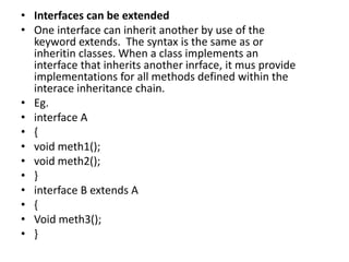 • Interfaces can be extended
• One interface can inherit another by use of the
keyword extends. The syntax is the same as or
inheritin classes. When a class implements an
interface that inherits another inrface, it mus provide
implementations for all methods defined within the
interace inheritance chain.
• Eg.
• interface A
• {
• void meth1();
• void meth2();
• }
• interface B extends A
• {
• Void meth3();
• }
 