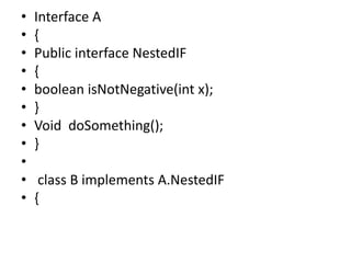 • Interface A
• {
• Public interface NestedIF
• {
• boolean isNotNegative(int x);
• }
• Void doSomething();
• }
•
• class B implements A.NestedIF
• {
 