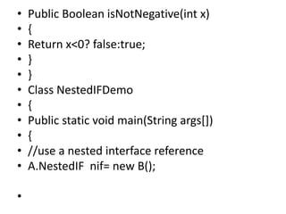• Public Boolean isNotNegative(int x)
• {
• Return x<0? false:true;
• }
• }
• Class NestedIFDemo
• {
• Public static void main(String args[])
• {
• //use a nested interface reference
• A.NestedIF nif= new B();
•
 