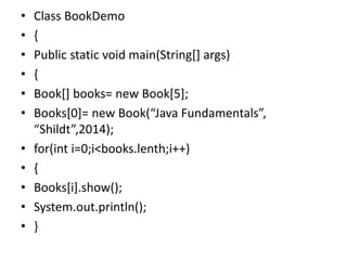 • Class BookDemo
• {
• Public static void main(String[] args)
• {
• Book[] books= new Book[5];
• Books[0]= new Book(“Java Fundamentals”,
“Shildt”,2014);
• for(int i=0;i<books.lenth;i++)
• {
• Books[i].show();
• System.out.println();
• }
 