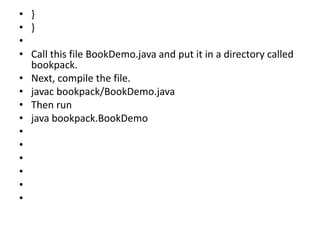 • }
• }
•
• Call this file BookDemo.java and put it in a directory called
bookpack.
• Next, compile the file.
• javac bookpack/BookDemo.java
• Then run
• java bookpack.BookDemo
•
•
•
•
•
•
 
