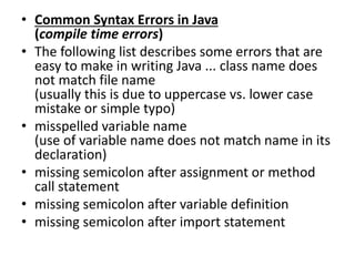 • Common Syntax Errors in Java
(compile time errors)
• The following list describes some errors that are
easy to make in writing Java ... class name does
not match file name
(usually this is due to uppercase vs. lower case
mistake or simple typo)
• misspelled variable name
(use of variable name does not match name in its
declaration)
• missing semicolon after assignment or method
call statement
• missing semicolon after variable definition
• missing semicolon after import statement
 