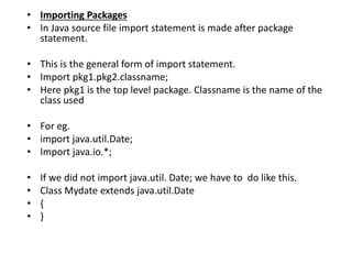 • Importing Packages
• In Java source file import statement is made after package
statement.
• This is the general form of import statement.
• Import pkg1.pkg2.classname;
• Here pkg1 is the top level package. Classname is the name of the
class used
• For eg.
• import java.util.Date;
• Import java.io.*;
• If we did not import java.util. Date; we have to do like this.
• Class Mydate extends java.util.Date
• {
• }
 