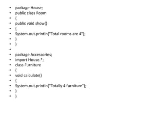 • package House;
• public class Room
• {
• public void show()
• {
• System.out.println("Total rooms are 4");
• }
• }
•
• package Accessories;
• import House.*;
• class Furniture
• {
• void calculate()
• {
• System.out.println("Totally 4 furniture");
• }
• }
 