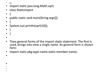 • eg.
• import static java.lang.Math.sqrt;
• class Staticimport
• {
• public static void main(String args[])
• {
• System.out.println(sqrt(10));
• }
• }
•
• Ttwo general forms of the import static statement. The first is
used, brings into view a single name. Its general form is shown
here:
• import static pkg.type-name.static-member-name;
•
•
•
•
•
 