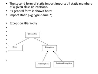 • The second form of static import imports all static members
of a given class or interface.
• Its general form is shown here:
• import static pkg.type-name.*;
• Exception Hierarchy
•
•
•
•
•
•
•
•
 