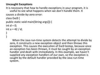 Uncaught Exceptions
It is necessery that how to handle exceptions in your program, it is
useful to see what happens when we don’t handle them. It
causes a divide-by-zero error:
class Exc0 {
public static void main(String args[]) {
int d = 0;
int a = 42 / d;
}
}
When the Java run-time system detects the attempt to divide by
zero, it constructs a new exception object and then throws this
exception. This causes the execution of Exc0 tostop, because once
an exception has been thrown, it must be caught by an exception
handler and dealt with immediately. In this example, we haven’t
supplied any exception handlers of our own, so the exception is
caught by the default handler provided by the Java run-time
system.
 