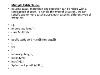 • Multiple Catch Clause:
• In some cases, more than one exception can be raised with a
single piece of code. To handle this type of situation , we can
specify two or more catch clause, each catching different type of
exception.
• Eg.
• import java.lang.*;
• class Multicatch
• {
• public static void main(String args[])
• {
• try
• {
• int a=args.length;
• int b=42/a;
• int c[]={1};
• System.out.println(c[32]);
• }
 