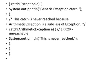 • } catch(Exception e) {
• System.out.println("Generic Exception catch.");
• }
• /* This catch is never reached because
• ArithmeticException is a subclass of Exception. */
• catch(ArithmeticException e) { // ERROR -
unreachable
• System.out.println("This is never reached.");
• }
• }
• }
•
 
