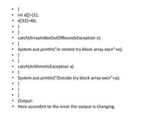 • {
• int d[]={1};
• d[32]=40;
• }
• }
• catch(ArrayIndexOutOfBoundsException e)
• {
• System.out.println("in nested try block array excn"+e);
• }
• }
• catch(ArithmeticException a)
• {
• System.out.println("Outside try block array excn"+a);
• }
• }
• }
• Output:
• Here accordint to the error the output is changing.
 