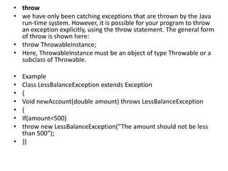 • throw
• we have only been catching exceptions that are thrown by the Java
run-time system. However, it is possible for your program to throw
an exception explicitly, using the throw statement. The general form
of throw is shown here:
• throw ThrowableInstance;
• Here, ThrowableInstance must be an object of type Throwable or a
subclass of Throwable.
• Example
• Class LessBalanceException extends Exception
• {
• Void newAccount(double amount) throws LessBalanceException
• {
• If(amount<500)
• throw new LessBalanceException(“The amount should not be less
than 500”);
• }}
 