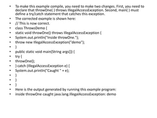 • To make this example compile, you need to make two changes. First, you need to
declare that throwOne( ) throws IllegalAccessException. Second, main( ) must
define a try/catch statement that catches this exception.
• The corrected example is shown here:
• // This is now correct.
• class ThrowsDemo {
• static void throwOne() throws IllegalAccessException {
• System.out.println("Inside throwOne.");
• throw new IllegalAccessException("demo");
• }
• public static void main(String args[]) {
• try {
• throwOne();
• } catch (IllegalAccessException e) {
• System.out.println("Caught " + e);
• }
• }
• }
• Here is the output generated by running this example program:
• inside throwOne caught java.lang.IllegalAccessException: demo
 