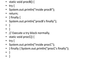 • static void procB() {
• try {
• System.out.println("inside procB");
• return;
• } finally {
• System.out.println("procB's finally");
• }
• }
• // Execute a try block normally.
• static void procC() {
• try {
• System.out.println("inside procC");
• } finally { System.out.println("procC's finally");
• }
• }
 