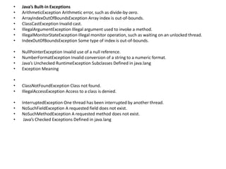 • Java’s Built-in Exceptions
• ArithmeticException Arithmetic error, such as divide-by-zero.
• ArrayIndexOutOfBoundsException Array index is out-of-bounds.
• ClassCastException Invalid cast.
• IllegalArgumentException Illegal argument used to invoke a method.
• IllegalMonitorStateException Illegal monitor operation, such as waiting on an unlocked thread.
• IndexOutOfBoundsException Some type of index is out-of-bounds.
• NullPointerException Invalid use of a null reference.
• NumberFormatException Invalid conversion of a string to a numeric format.
• Java’s Unchecked RuntimeException Subclasses Defined in java.lang
• Exception Meaning
•
• ClassNotFoundException Class not found.
• IllegalAccessException Access to a class is denied.
• InterruptedException One thread has been interrupted by another thread.
• NoSuchFieldException A requested field does not exist.
• NoSuchMethodException A requested method does not exist.
• Java’s Checked Exceptions Defined in java.lang
 