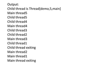 Output:
Child thread is Thread[demo,5,main]
Main thread5
Child thread5
Child thread4
Main thread4
Child thread3
Child thread2
Main thread3
Child thread1
Child thread exiting
Main thread2
Main thread1
Main thread exiting
 