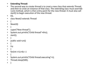 • Extending Thread:
• The second way to create thread is to creat a new class that extends Thread,
and then to creat an instance of that class. The extending class must override
run() method, which is then entry point for the new thread. It must also call
start() to begin execution of the new thread.
• EG.
• class Newt2 extends Thread
• {
• Newt2()
• {
• super("New thread");
• System.out.println("Child thread"+this);
• start();
• }
• public void run()
• {
• try
• {
• for(int i=5;i>0;i--)
• {
• System.out.println("Child thread executing"+i);
• Thread.sleep(500);
• }
 
