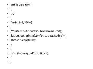 • public void run()
• {
• try
• {
• for(int i=5;i>0;i--)
• {
• //System.out.println("Child thread is"+t);
• System.out.println(str+"thread executing"+i);
• Thread.sleep(1000);
• }
• }
• catch(InterruptedException e)
• {
• }
 