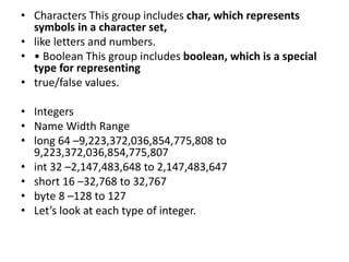 • Characters This group includes char, which represents
symbols in a character set,
• like letters and numbers.
• • Boolean This group includes boolean, which is a special
type for representing
• true/false values.
• Integers
• Name Width Range
• long 64 –9,223,372,036,854,775,808 to
9,223,372,036,854,775,807
• int 32 –2,147,483,648 to 2,147,483,647
• short 16 –32,768 to 32,767
• byte 8 –128 to 127
• Let’s look at each type of integer.
 