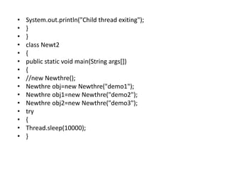 • System.out.println("Child thread exiting");
• }
• }
• class Newt2
• {
• public static void main(String args[])
• {
• //new Newthre();
• Newthre obj=new Newthre("demo1");
• Newthre obj1=new Newthre("demo2");
• Newthre obj2=new Newthre("demo3");
• try
• {
• Thread.sleep(10000);
• }
 