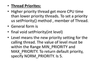 • Thread Priorites:
• Higher priority thread get more CPU time
than lower priority threads. To set a priority
us setPriority() method , member of Thread.
• General form is
• final void setPriority(int level)
• Level means the new priority setting for the
calling thread. The value of level must be
within the Range MIN_PRIORITY and
MAX_PRIORITY. To return default priority,
specify NORM_PRIORITY. Is 5.
 