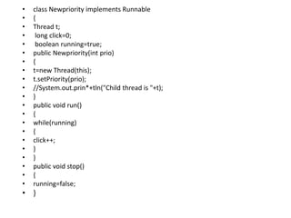 • class Newpriority implements Runnable
• {
• Thread t;
• long click=0;
• boolean running=true;
• public Newpriority(int prio)
• {
• t=new Thread(this);
• t.setPriority(prio);
• //System.out.prin*+tln("Child thread is "+t);
• }
• public void run()
• {
• while(running)
• {
• click++;
• }
• }
• public void stop()
• {
• running=false;
• }
 