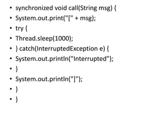 • synchronized void call(String msg) {
• System.out.print("[" + msg);
• try {
• Thread.sleep(1000);
• } catch(InterruptedException e) {
• System.out.println("Interrupted");
• }
• System.out.println("]");
• }
• }
 