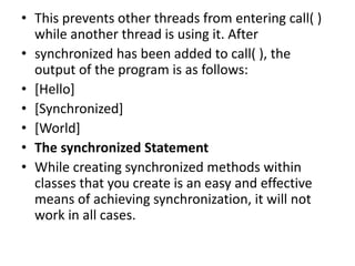 • This prevents other threads from entering call( )
while another thread is using it. After
• synchronized has been added to call( ), the
output of the program is as follows:
• [Hello]
• [Synchronized]
• [World]
• The synchronized Statement
• While creating synchronized methods within
classes that you create is an easy and effective
means of achieving synchronization, it will not
work in all cases.
 