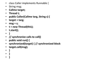• class Caller implements Runnable {
• String msg;
• Callme target;
• Thread t;
• public Caller(Callme targ, String s) {
• target = targ;
• msg = s;
• t = new Thread(this);
• t.start();
• }
• // synchronize calls to call()
• public void run() {
• synchronized(target) { // synchronized block
• target.call(msg);
• }
• }
• }
 
