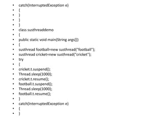 • catch(InterruptedException e)
• {
• }
• }
• }
• class susthreaddemo
• {
• public static void main(String args[])
• {
• susthread football=new susthread("football");
• susthread cricket=new susthread("cricket");
• try
• {
• cricket.t.suspend();
• Thread.sleep(1000);
• cricket.t.resume();
• football.t.suspend();
• Thread.sleep(1000);
• football.t.resume();
• }
• catch(InterruptedException e)
• {
• }
 
