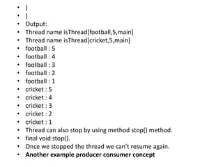 • }
• }
• Output:
• Thread name isThread[football,5,main]
• Thread name isThread[cricket,5,main]
• football : 5
• football : 4
• football : 3
• football : 2
• football : 1
• cricket : 5
• cricket : 4
• cricket : 3
• cricket : 2
• cricket : 1
• Thread can also stop by using method stop() method.
• final void stop().
• Once we stopped the thread we can’t resume again.
• Another example producer consumer concept
 