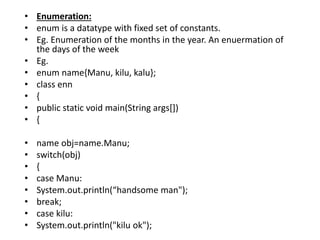 • Enumeration:
• enum is a datatype with fixed set of constants.
• Eg. Enumeration of the months in the year. An enuermation of
the days of the week
• Eg.
• enum name{Manu, kilu, kalu};
• class enn
• {
• public static void main(String args[])
• {
• name obj=name.Manu;
• switch(obj)
• {
• case Manu:
• System.out.println(“handsome man");
• break;
• case kilu:
• System.out.println("kilu ok");
 