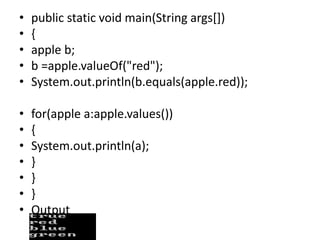 • public static void main(String args[])
• {
• apple b;
• b =apple.valueOf("red");
• System.out.println(b.equals(apple.red));
• for(apple a:apple.values())
• {
• System.out.println(a);
• }
• }
• }
• Output
 
