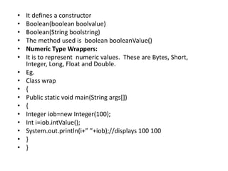• It defines a constructor
• Boolean(boolean boolvalue)
• Boolean(String boolstring)
• The method used is boolean booleanValue()
• Numeric Type Wrappers:
• It is to represent numeric values. These are Bytes, Short,
Integer, Long, Float and Double.
• Eg.
• Class wrap
• {
• Public static void main(String args[])
• {
• Integer iob=new Integer(100);
• Int i=iob.intValue();
• System.out.println(i+” ”+iob);//displays 100 100
• }
• }
 