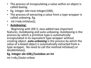 • The process of encapsulating a value within an object is
called boxing.
• Eg. Integer iob=new Integer(100);
• The process of extracting a value from a type wrapper is
called unboxing. Eg.
• int i=iob.intValue();
• Autoboxing:
Beginning with JDK 5, Java added two important
features. Autoboxing and auto-unboxing. Autoboxing is the
process by which a primitive type is automatically
encapsulated in its equivalent type wrapper without
creating object. auto-unboxing is the process by which the
value of a boxed object is automatically extracted from a
type wrapper. No need to call the method intValue() or
doubleValue().
Eg. Integer ob=100;//autobox an int
int i=ob;//auto-unbox
 
