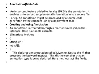 • Annotations(MetaData)
•
• An important feature added to Java by JDK 5 is the annotation. It
enables us to embed supplemental information in to a source file.
• For eg. An annotation might be processed by a source-code
generator, by the compiler , or by a deployment tool.
• Creating and using Annotation
• An annotation is created thorough a mechanism based on the
interface. Here is a simple example.
• @interface MyAnno
• {
• String str();
• int val();
• }
• This declares ann annotation called MyAnno. Notice the @ that
precedes the keyword interace. This tlls the compiler that an
annotation type is being declared. Here methods act like fields.
•
 