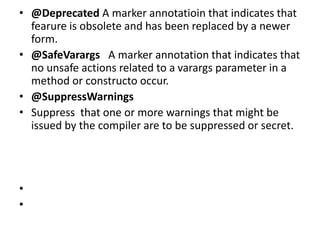 • @Deprecated A marker annotatioin that indicates that
fearure is obsolete and has been replaced by a newer
form.
• @SafeVarargs A marker annotation that indicates that
no unsafe actions related to a varargs parameter in a
method or constructo occur.
• @SuppressWarnings
• Suppress that one or more warnings that might be
issued by the compiler are to be suppressed or secret.
•
•
 