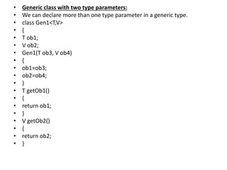 • Generic class with two type parameters:
• We can declare more than one type parameter in a generic type.
• class Gen1<T,V>
• {
• T ob1;
• V ob2;
• Gen1(T ob3, V ob4)
• {
• ob1=ob3;
• ob2=ob4;
• }
• T getOb1()
• {
• return ob1;
• }
• V getOb2()
• {
• return ob2;
• }
 