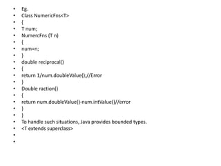 • Eg.
• Class NumericFns<T>
• {
• T num;
• NumercFns (T n)
• {
• num=n;
• }
• double reciprocal()
• {
• return 1/num.doubleValue();//Error
• }
• Double raction()
• {
• return num.doubleValue()-num.intValue()//error
• }
• }
• To handle such situations, Java provides bounded types.
• <T extends superclass>
•
•
 