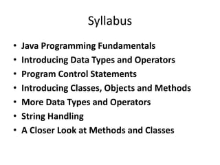 Syllabus
• Java Programming Fundamentals
• Introducing Data Types and Operators
• Program Control Statements
• Introducing Classes, Objects and Methods
• More Data Types and Operators
• String Handling
• A Closer Look at Methods and Classes
 