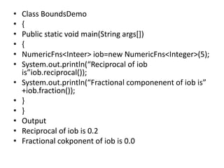 • Class BoundsDemo
• {
• Public static void main(String args[])
• {
• NumericFns<Inteer> iob=new NumericFns<Integer>(5);
• System.out.println(“Reciprocal of iob
is”iob.reciprocal());
• System.out.println(“Fractional componenent of iob is”
+iob.fraction());
• }
• }
• Output
• Reciprocal of iob is 0.2
• Fractional cokponent of iob is 0.0
 