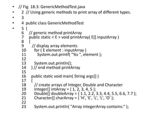 • // Fig. 18.3: GenericMethodTest.java
• 2 // Using generic methods to print array of different types.
• 3
• 4 public class GenericMethodTest
• 5 {
6 // generic method printArray
7 public static < E > void printArray( E[] inputArray )
8 {
9 // display array elements
10 for ( E element : inputArray )
11 System.out.printf( "%s ", element );
12
13 System.out.println();
14 } // end method printArray
15
16 public static void main( String args[] )
17 {
18 // create arrays of Integer, Double and Character
19 Integer[] intArray = { 1, 2, 3, 4, 5 };
20 Double[] doubleArray = { 1.1, 2.2, 3.3, 4.4, 5.5, 6.6, 7.7 };
21 Character[] charArray = { 'H', 'E', 'L', 'L', 'O' };
22
23 System.out.println( "Array integerArray contains:" );
 