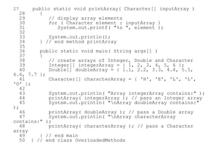 27 public static void printArray( Character[] inputArray )
28 {
29 // display array elements
30 for ( Character element : inputArray )
31 System.out.printf( "%s ", element );
32
33 System.out.println();
34 } // end method printArray
35
36 public static void main( String args[] )
37 {
38 // create arrays of Integer, Double and Character
39 Integer[] integerArray = { 1, 2, 3, 4, 5, 6 };
40 Double[] doubleArray = { 1.1, 2.2, 3.3, 4.4, 5.5,
6.6, 7.7 };
41 Character[] characterArray = { 'H', 'E', 'L', 'L',
'O' };
42
43 System.out.println( "Array integerArray contains:" );
44 printArray( integerArray ); // pass an Integer array
45 System.out.println( "nArray doubleArray contains:"
);
46 printArray( doubleArray ); // pass a Double array
47 System.out.println( "nArray characterArray
contains:" );
48 printArray( characterArray ); // pass a Character
array
49 } // end main
50 } // end class OverloadedMethods
 