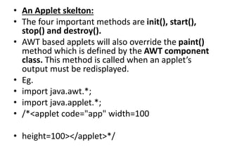• An Applet skelton:
• The four important methods are init(), start(),
stop() and destroy().
• AWT based applets will also override the paint()
method which is defined by the AWT component
class. This method is called when an applet’s
output must be redisplayed.
• Eg.
• import java.awt.*;
• import java.applet.*;
• /*<applet code="app" width=100
• height=100></applet>*/
 