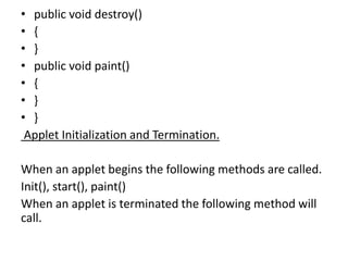 • public void destroy()
• {
• }
• public void paint()
• {
• }
• }
Applet Initialization and Termination.
When an applet begins the following methods are called.
Init(), start(), paint()
When an applet is terminated the following method will
call.
 